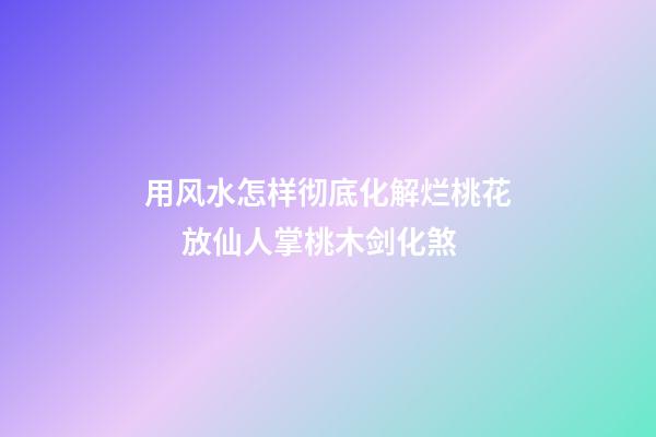 用风水怎样彻底化解烂桃花 　放仙人掌桃木剑化煞